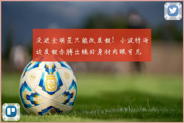 没进全明星只能改度假！小波特海边度假赤膊出镜好身材肉眼可见