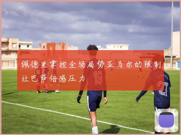 佩德里掌控全场局势亚马尔的限制让巴萨倍感压力