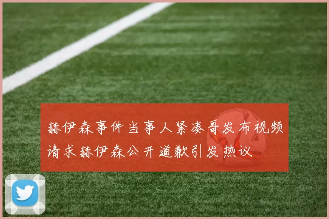 赫伊森事件当事人紧凑哥发布视频请求赫伊森公开道歉引发热议