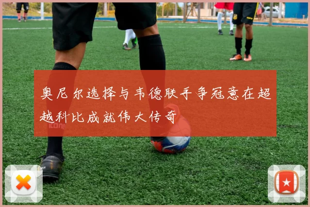 奥尼尔选择与韦德联手争冠意在超越科比成就伟大传奇