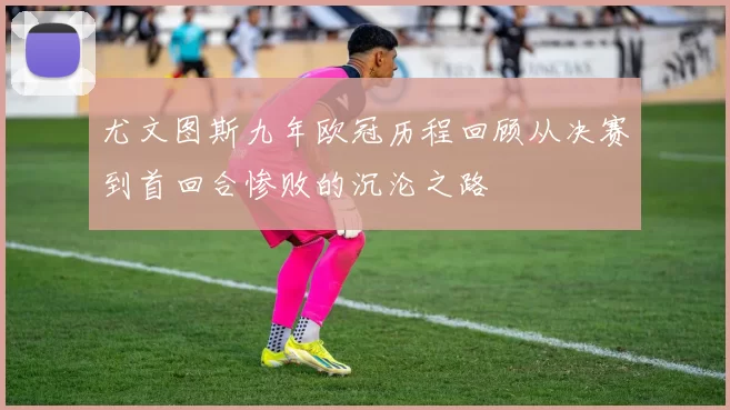 尤文图斯九年欧冠历程回顾从决赛到首回合惨败的沉沦之路