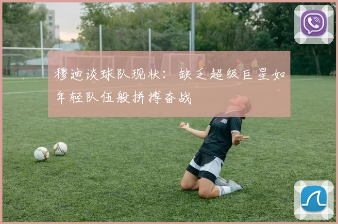 穆迪谈球队现状：缺乏超级巨星如年轻队伍般拼搏奋战