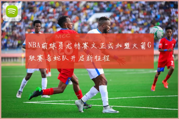 NBA前球员尤特赛文正式加盟火箭G联赛毒蛇队开启新征程
