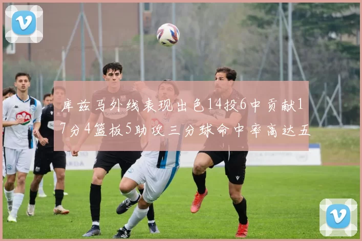 库兹马外线表现出色14投6中贡献17分4篮板5助攻三分球命中率高达五成