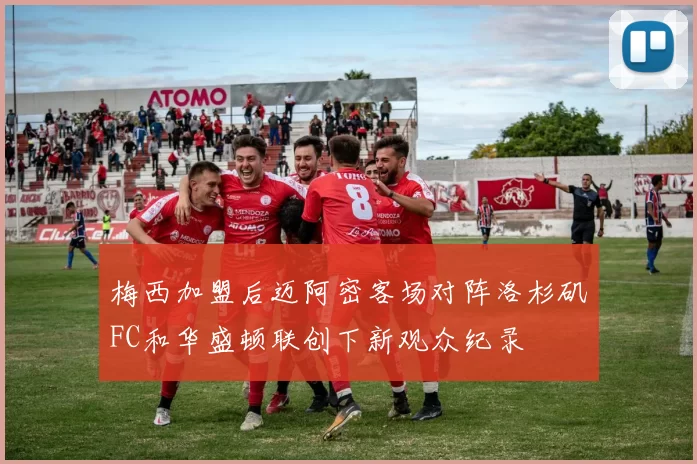 梅西加盟后迈阿密客场对阵洛杉矶FC和华盛顿联创下新观众纪录