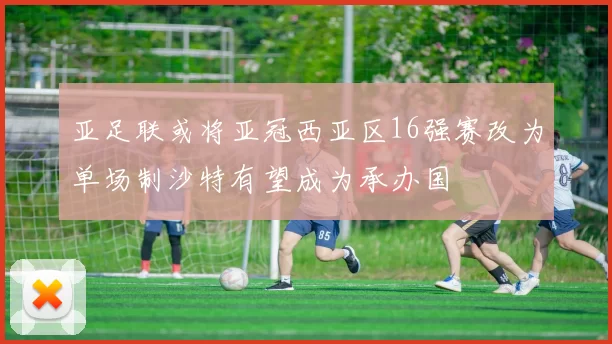 亚足联或将亚冠西亚区16强赛改为单场制沙特有望成为承办国