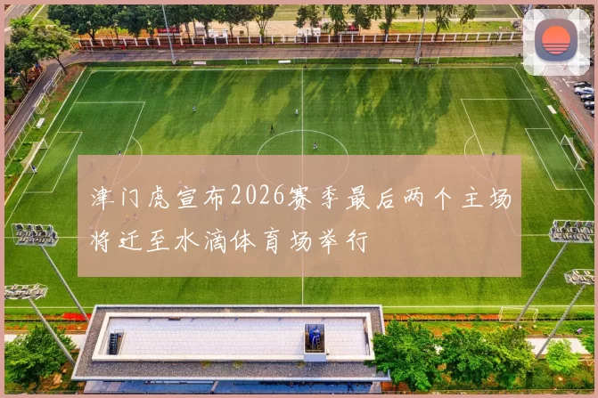 津门虎宣布2026赛季最后两个主场将迁至水滴体育场举行