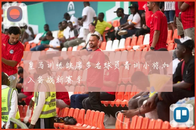 皇马训练缺席多名球员青训小将加入备战新赛季