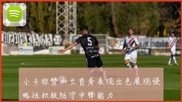 小卡称赞加兰首秀表现出色展现侵略性积极防守中锋能力