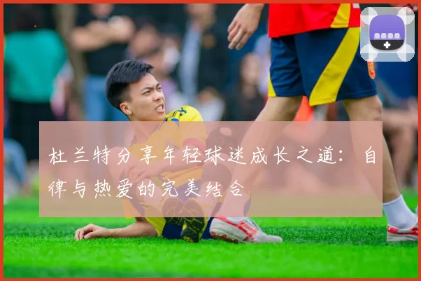 杜兰特分享年轻球迷成长之道：自律与热爱的完美结合