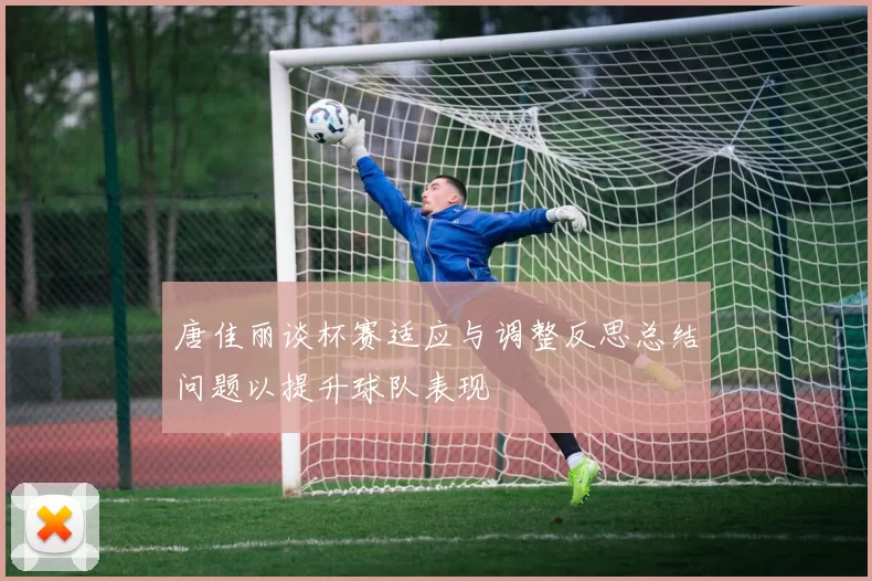 唐佳丽谈杯赛适应与调整反思总结问题以提升球队表现