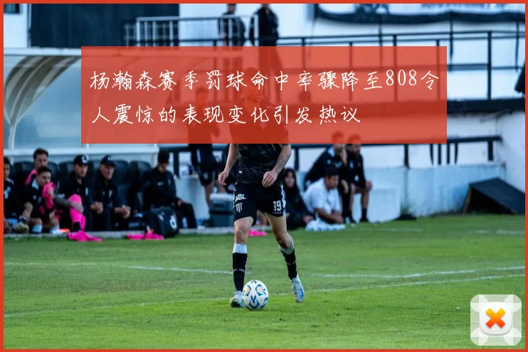 杨瀚森赛季罚球命中率骤降至808令人震惊的表现变化引发热议