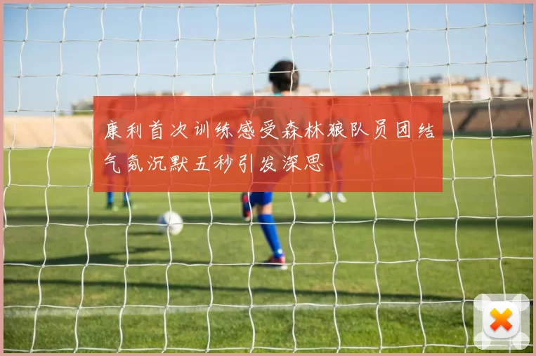 康利首次训练感受森林狼队员团结气氛沉默五秒引发深思