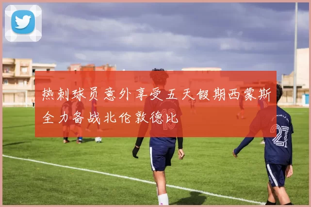 热刺球员意外享受五天假期西蒙斯全力备战北伦敦德比