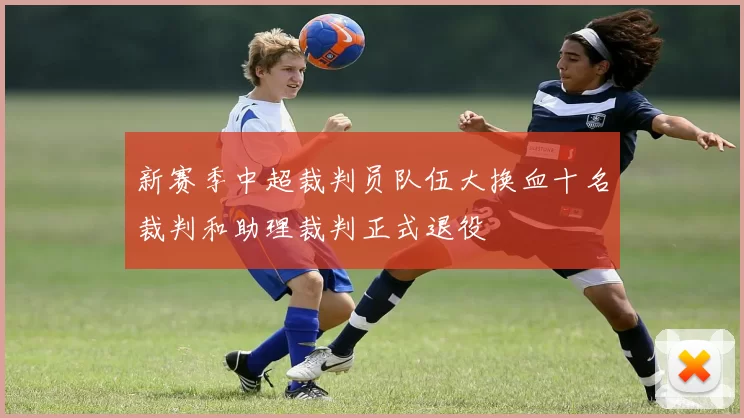 新赛季中超裁判员队伍大换血十名裁判和助理裁判正式退役